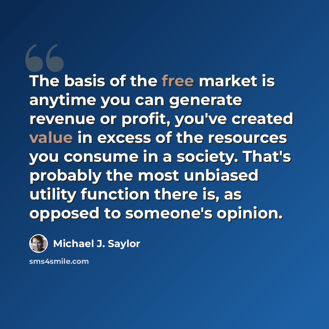 “The basis of the free market is anytime you can generate revenue or profit, you've created value in excess of the resources you consume in a society. That's probably the most unbiased utility function there is, as opposed to someone's opinion.” quote by Michael J. Saylor