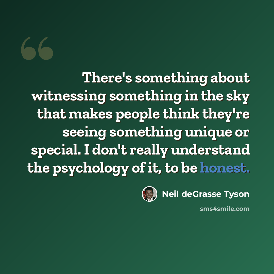 “There's something about witnessing something in the sky that makes people think they're seeing something unique or special. I don't really understand the psychology of it, to be honest.” quote by Neil deGrasse Tyson