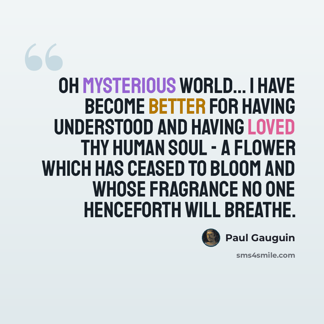 “Oh mysterious world... I have become better for having understood and having loved thy human soul - a flower which has ceased to bloom and whose fragrance no one henceforth will breathe.” quote by Paul Gauguin