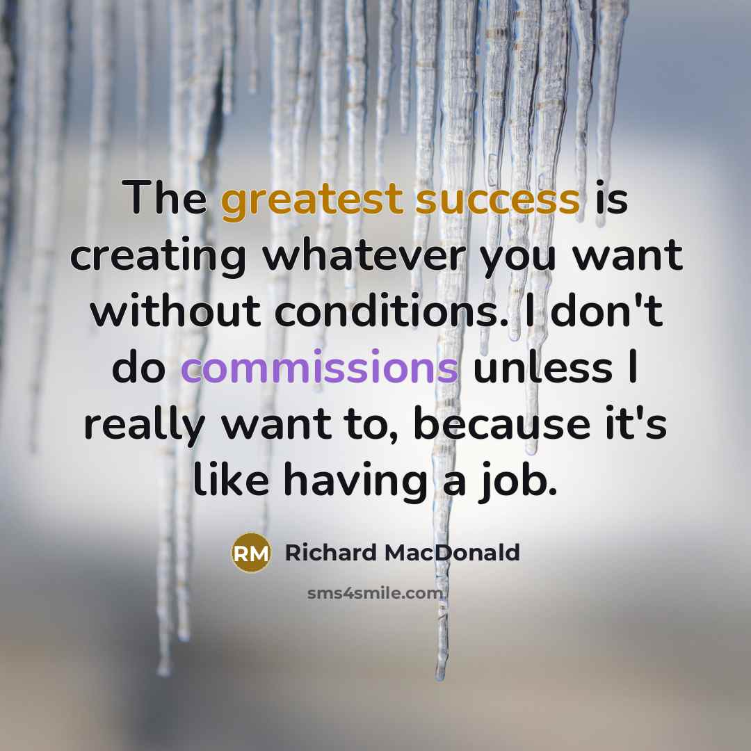 “The greatest success is creating whatever you want without conditions. I don't do commissions unless I really want to, because it's like having a job.” quote by Richard MacDonald