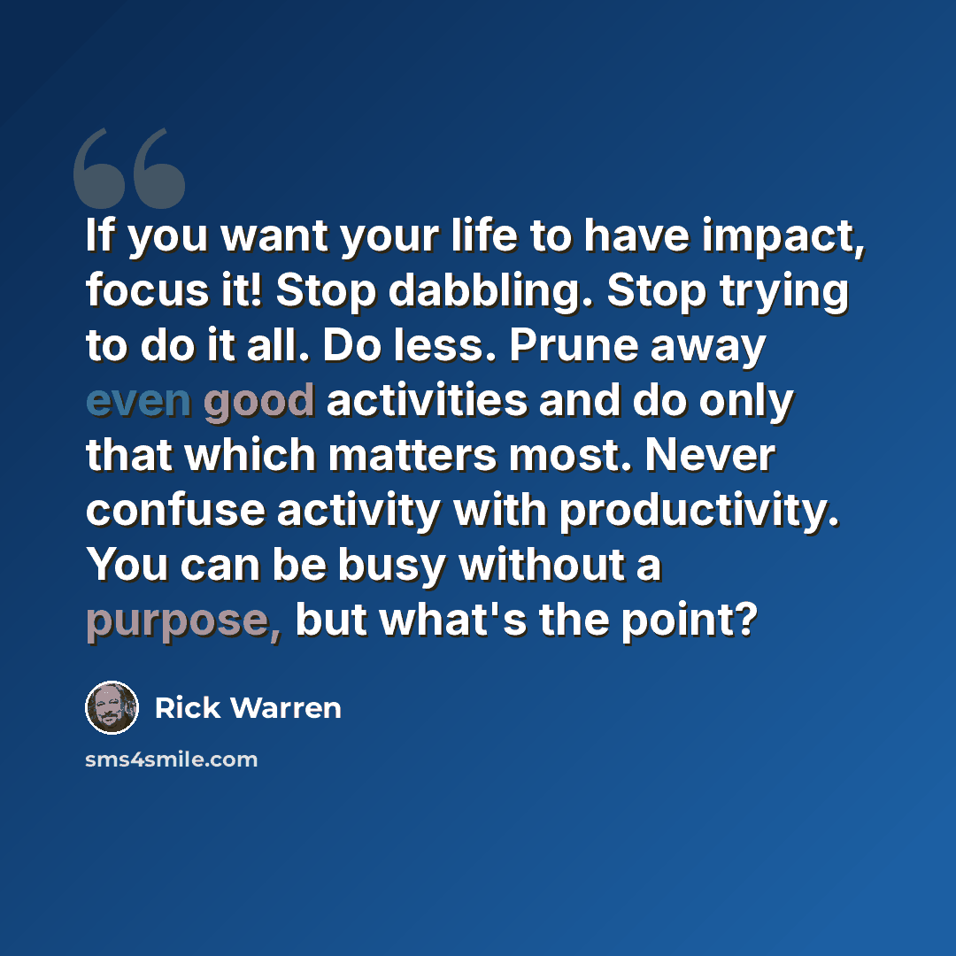 “If you want your life to have impact, focus it! Stop dabbling. Stop trying to do it all. Do less. Prune away even good activities and do only that which matters most. Never confuse activity with productivity. You can be busy without a purpose, but what's the point?” quote by Rick Warren