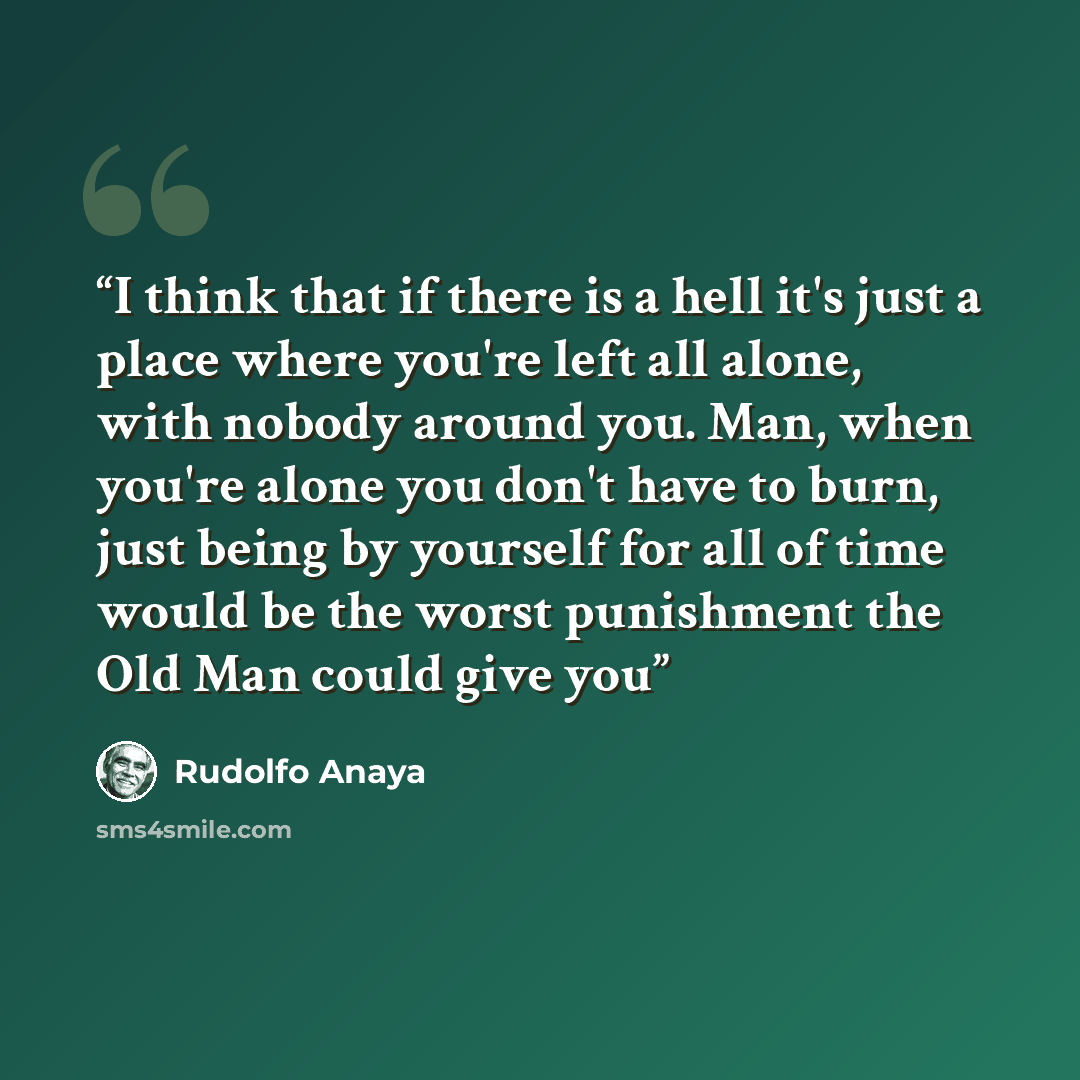 “I think that if there is a hell it's just a place where you're left all alone, with nobody around you. Man, when you're alone you don't have to burn, just being by yourself for all of time would be the worst punishment the Old Man could give you” quote by Rudolfo Anaya