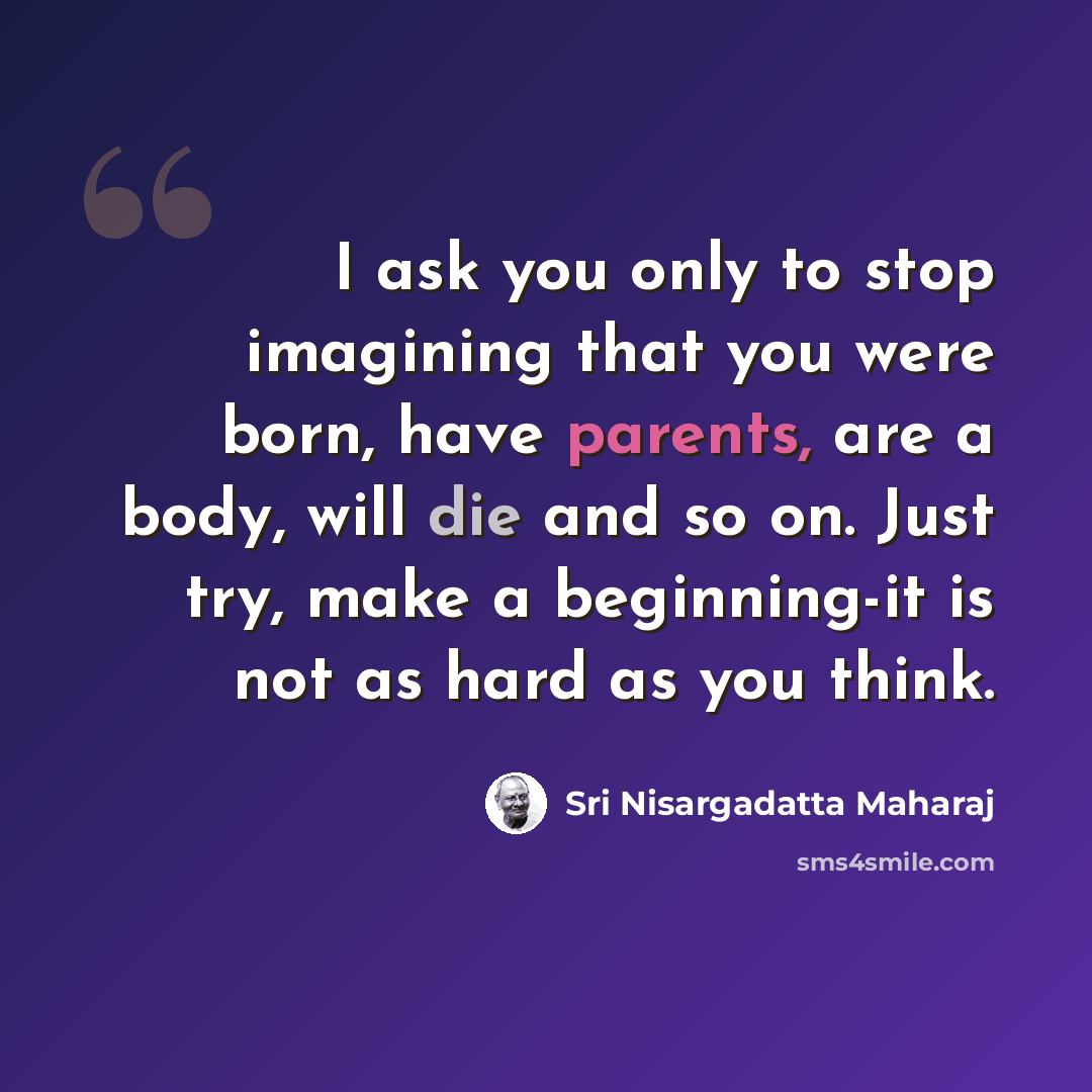 “I ask you only to stop imagining that you were born, have parents, are a body, will die and so on. Just try, make a beginning-it is not as hard as you think.” quote by Sri Nisargadatta Maharaj