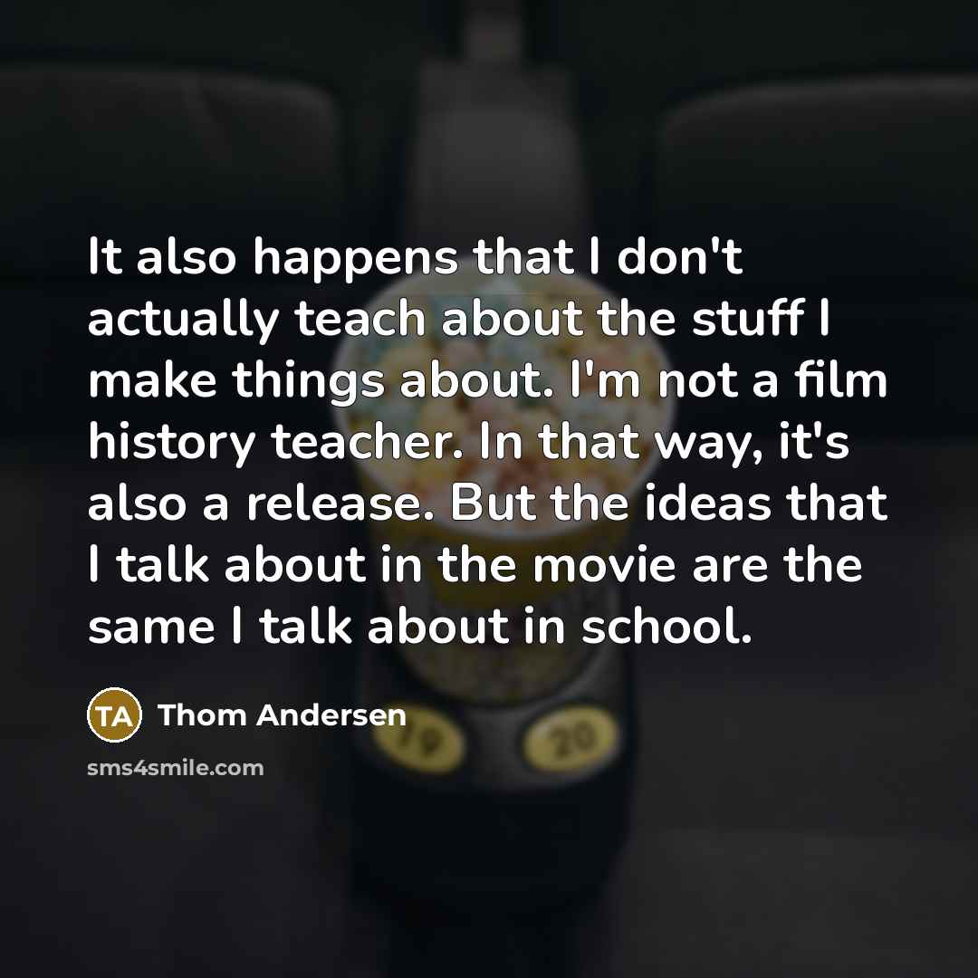 “It also happens that I don't actually teach about the stuff I make things about. I'm not a film history teacher. In that way, it's also a release. But the ideas that I talk about in the movie are the same I talk about in school.” quote by Thom Andersen