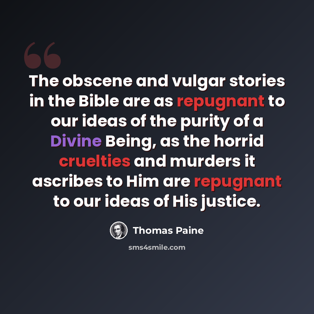 “The obscene and vulgar stories in the Bible are as repugnant to our ideas of the purity of a Divine Being, as the horrid cruelties and murders it ascribes to Him are repugnant to our ideas of His justice.” quote by Thomas Paine