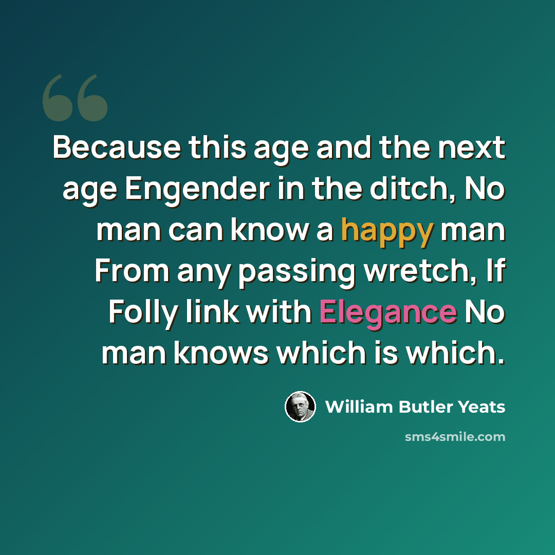 “Because this age and the next age Engender in the ditch, No man can know a happy man From any passing wretch, If Folly link with Elegance No man knows which is which.” quote by William Butler Yeats