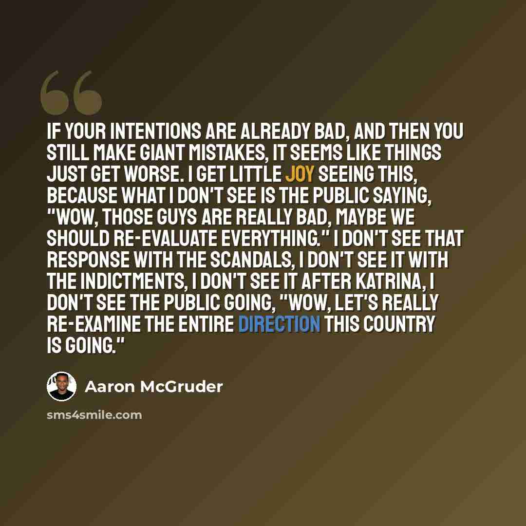 “If your intentions are already bad, and then you still make giant mistakes, it seems like things just get worse. I get little joy seeing this, because what I don't see is the public saying, "Wow, those guys are really bad, maybe we should re-evaluate everything." I don't see that response with the…” quote by Aaron McGruder