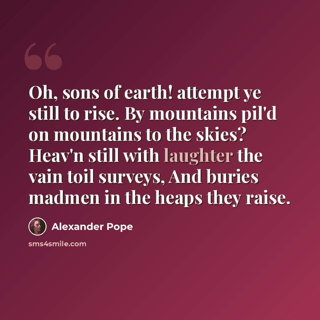 “Oh, sons of earth! attempt ye still to rise. By mountains pil'd on mountains to the skies? Heav'n still with laughter the vain toil surveys, And buries madmen in the heaps they raise.” quote by Alexander Pope
