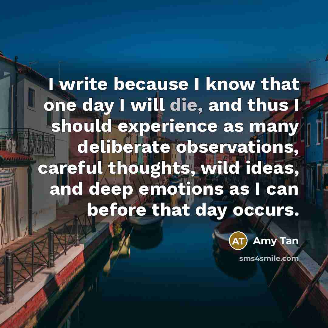 “I write because I know that one day I will die, and thus I should experience as many deliberate observations, careful thoughts, wild ideas, and deep emotions as I can before that day occurs.” quote by Amy Tan