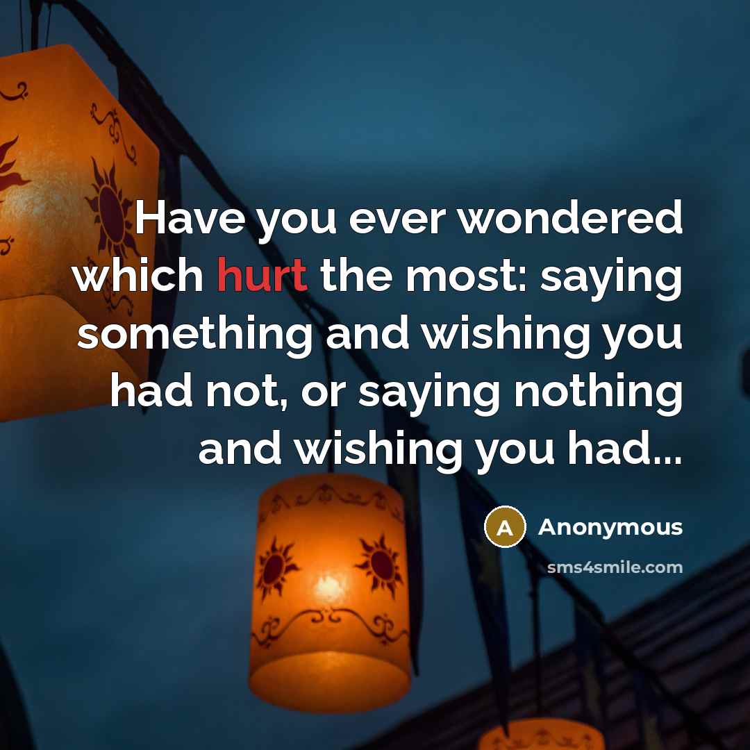 “Have you ever wondered which hurt the most: saying something and wishing you had not, or saying nothing and wishing you had...” quote by Anonymous
