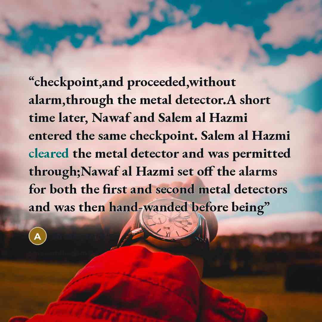 “checkpoint,and proceeded,without alarm,through the metal detector.A short time later, Nawaf and Salem al Hazmi entered the same checkpoint. Salem al Hazmi cleared the metal detector and was permitted through;Nawaf al Hazmi set off the alarms for both the first and second metal detectors and was…” quote by Anonymous