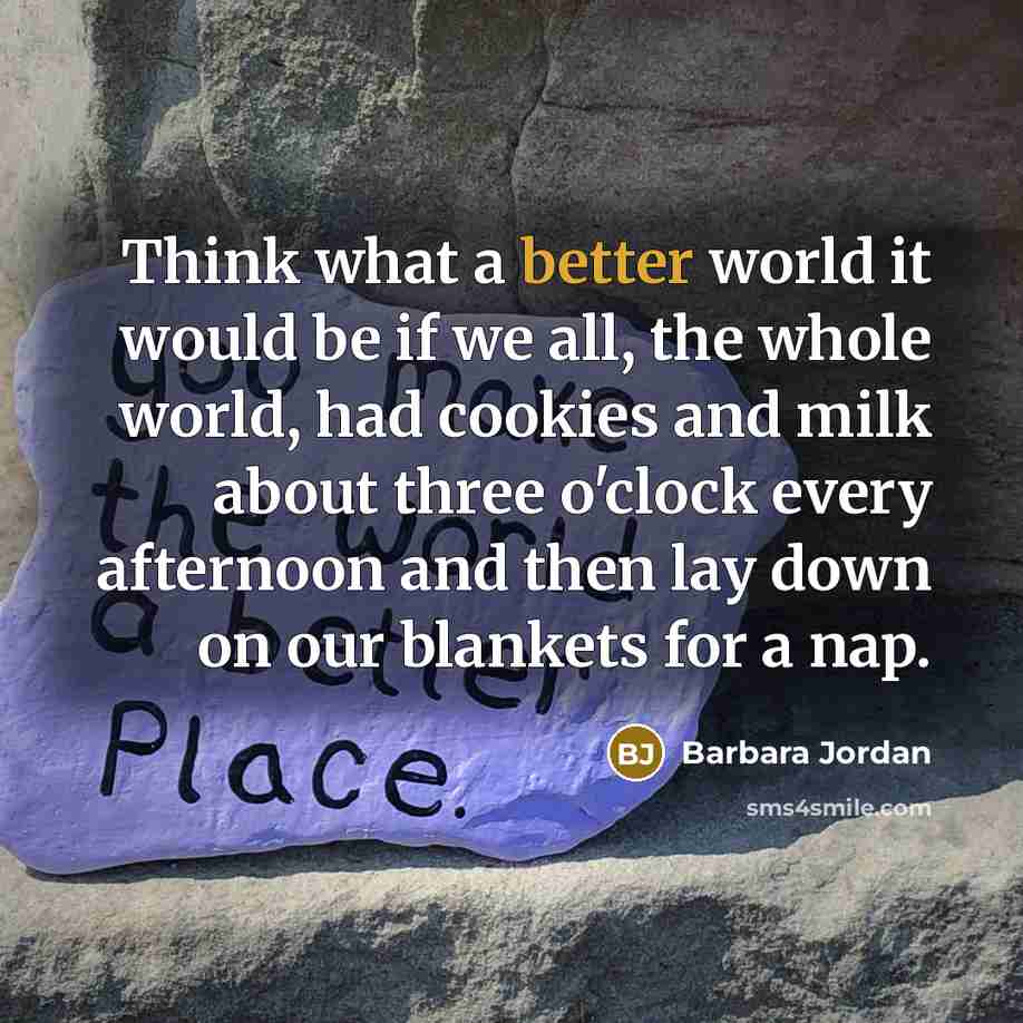 “Think what a better world it would be if we all, the whole world, had cookies and milk about three o'clock every afternoon and then lay down on our blankets for a nap.” quote by Barbara Jordan