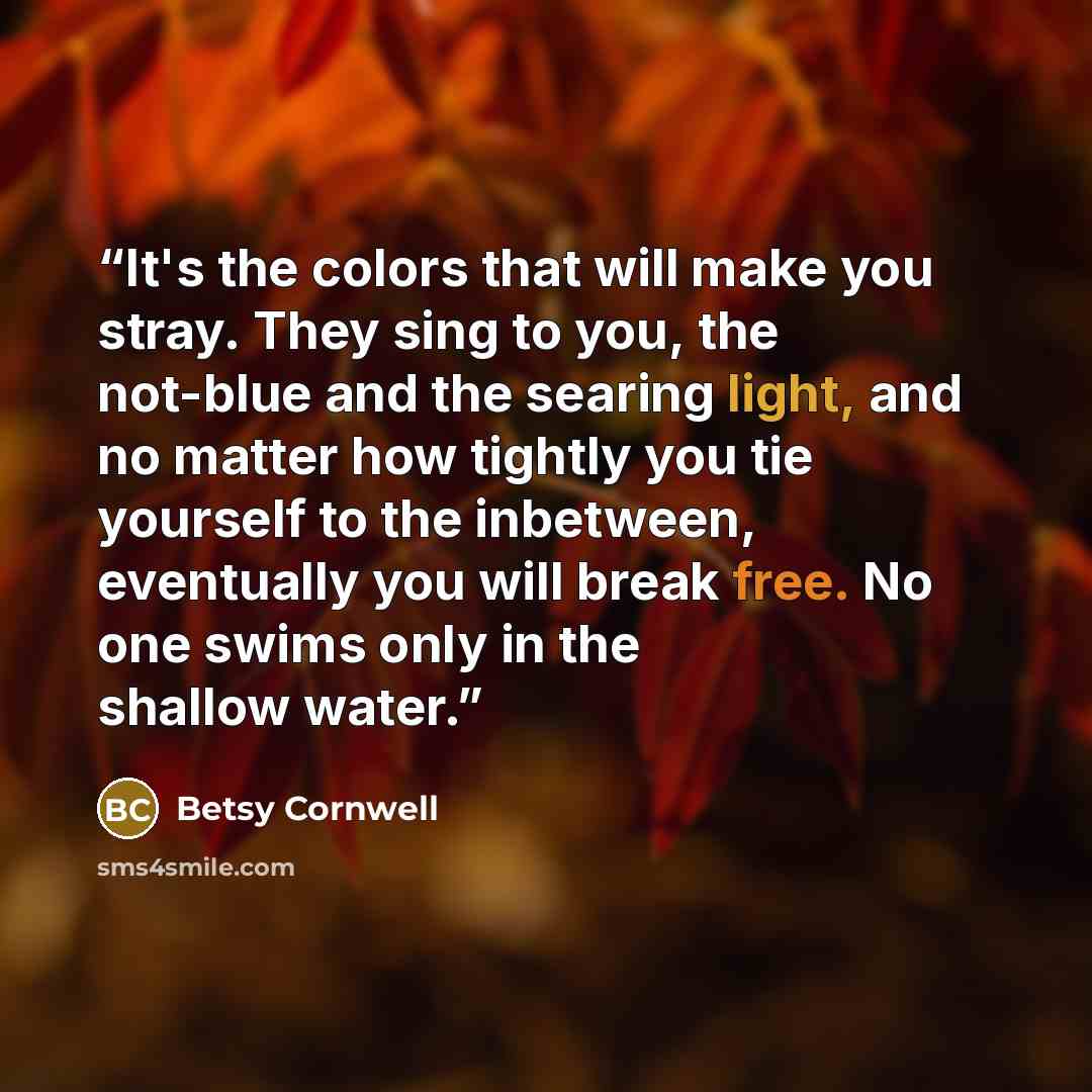 “It's the colors that will make you stray. They sing to you, the not-blue and the searing light, and no matter how tightly you tie yourself to the inbetween, eventually you will break free. No one swims only in the shallow water.” quote by Betsy Cornwell