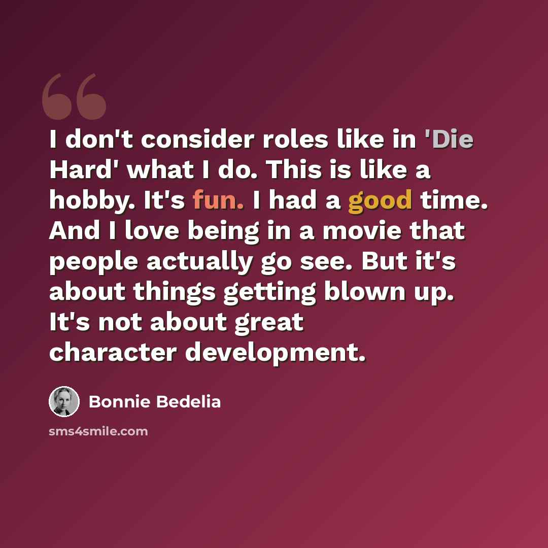 “I don't consider roles like in 'Die Hard' what I do. This is like a hobby. It's fun. I had a good time. And I love being in a movie that people actually go see. But it's about things getting blown up. It's not about great character development.” quote by Bonnie Bedelia