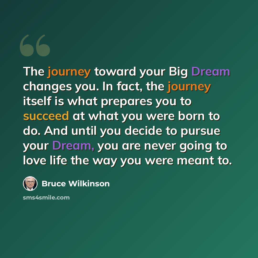“The journey toward your Big Dream changes you. In fact, the journey itself is what prepares you to succeed at what you were born to do. And until you decide to pursue your Dream, you are never going to love life the way you were meant to.” quote by Bruce Wilkinson