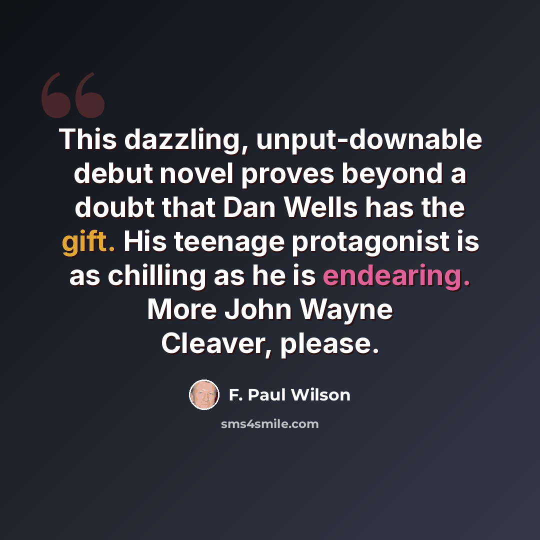 “This dazzling, unput-downable debut novel proves beyond a doubt that Dan Wells has the gift. His teenage protagonist is as chilling as he is endearing. More John Wayne Cleaver, please.” quote by F. Paul Wilson