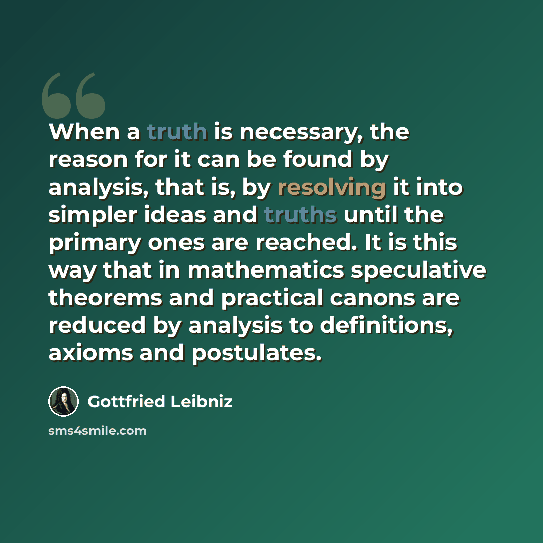 “When a truth is necessary, the reason for it can be found by analysis, that is, by resolving it into simpler ideas and truths until the primary ones are reached. It is this way that in mathematics speculative theorems and practical canons are reduced by analysis to definitions, axioms and…” quote by Gottfried Leibniz