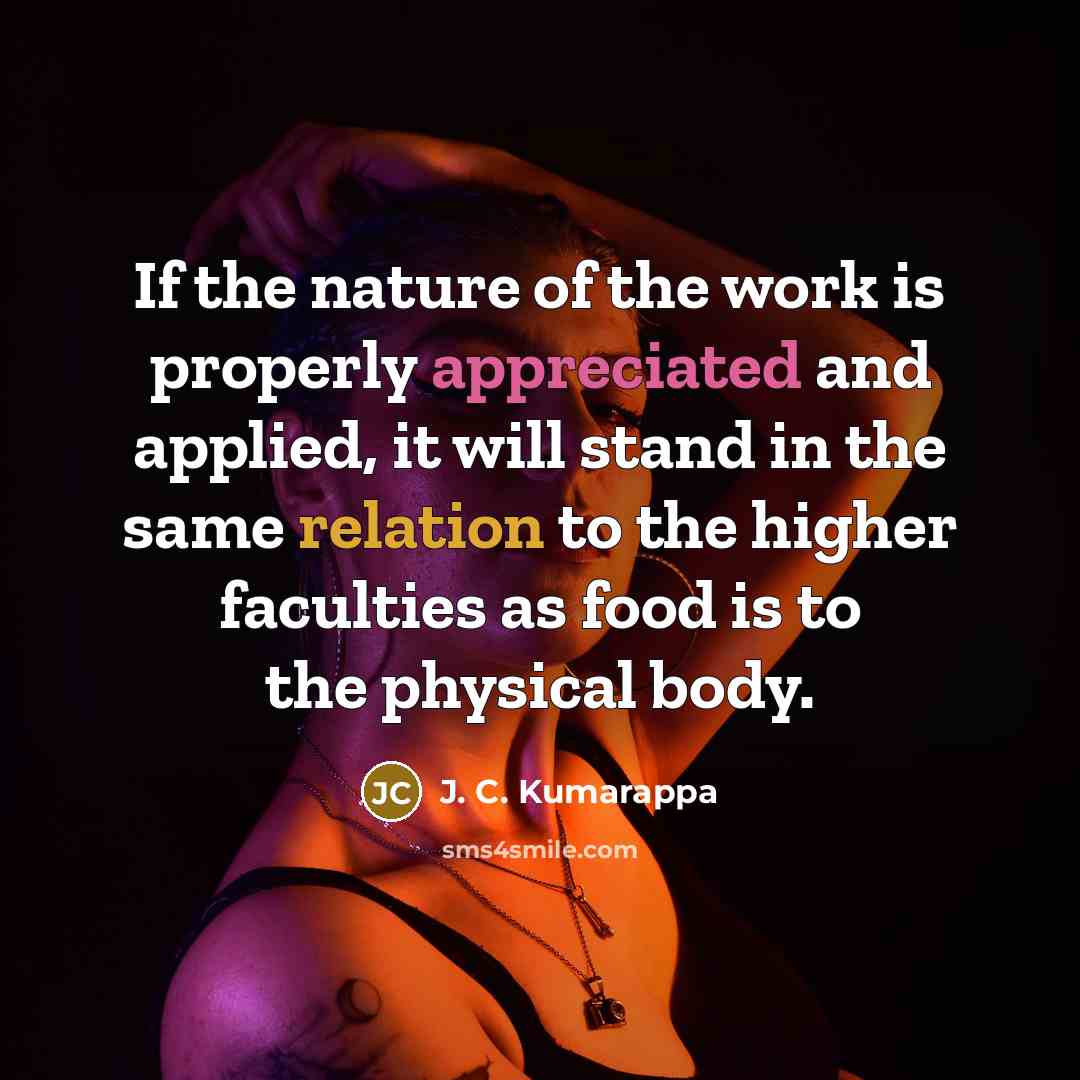 “If the nature of the work is properly appreciated and applied, it will stand in the same relation to the higher faculties as food is to the physical body.” quote by J. C. Kumarappa