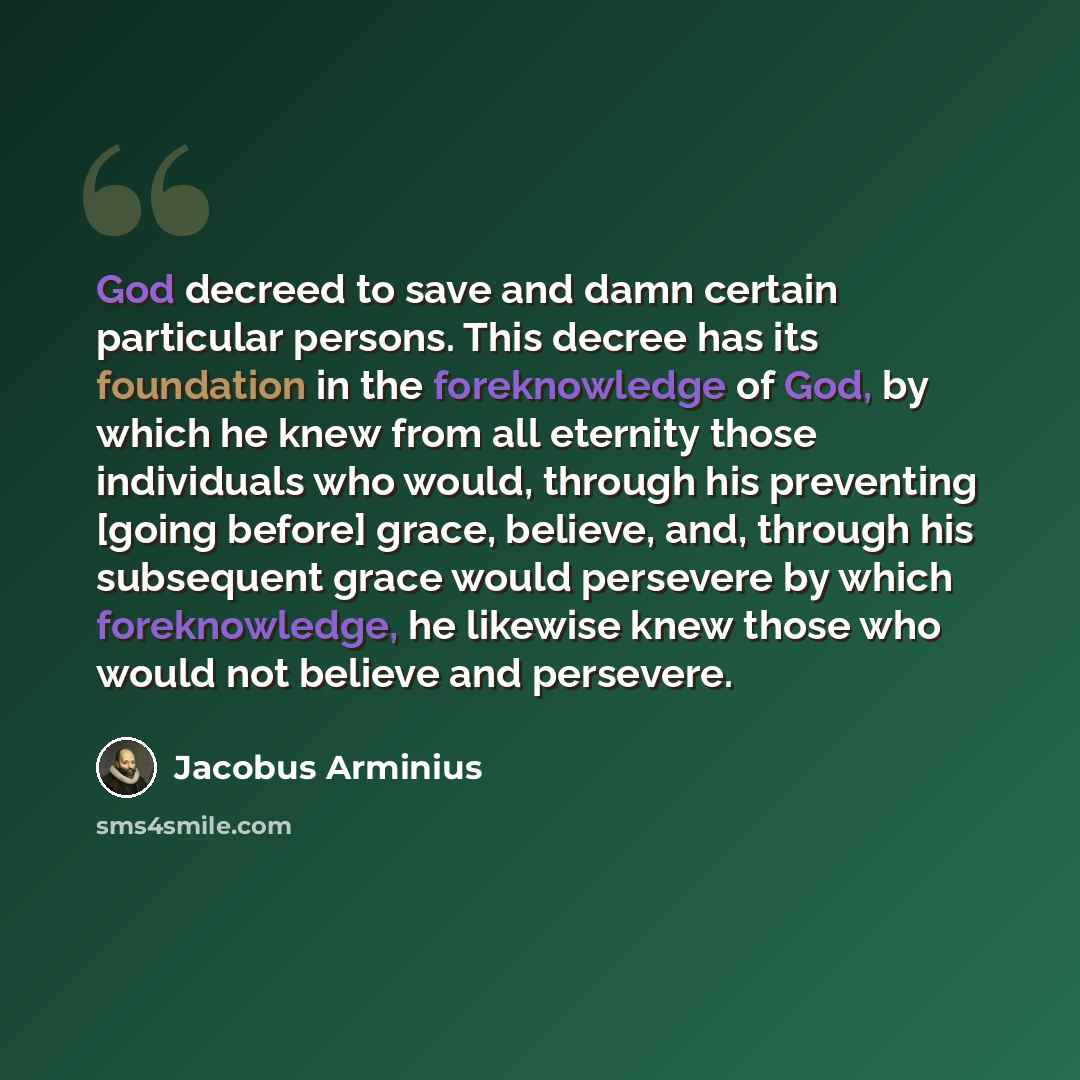 “God decreed to save and damn certain particular persons. This decree has its foundation in the foreknowledge of God, by which he knew from all eternity those individuals who would, through his preventing [going before] grace, believe, and, through his subsequent grace would persevere by which…” quote by Jacobus Arminius
