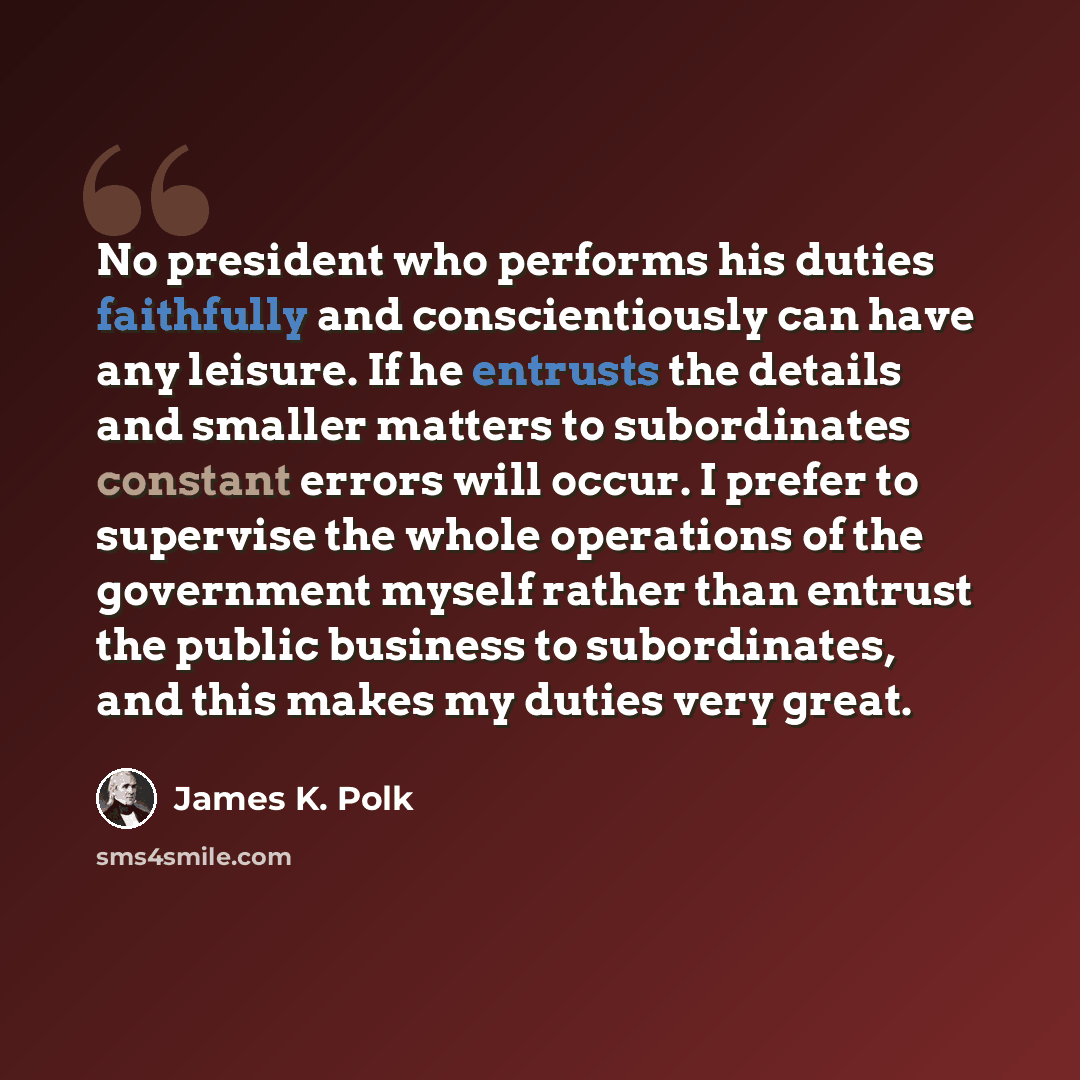 “No president who performs his duties faithfully and conscientiously can have any leisure. If he entrusts the details and smaller matters to subordinates constant errors will occur. I prefer to supervise the whole operations of the government myself rather than entrust the public business to…” quote by James K. Polk