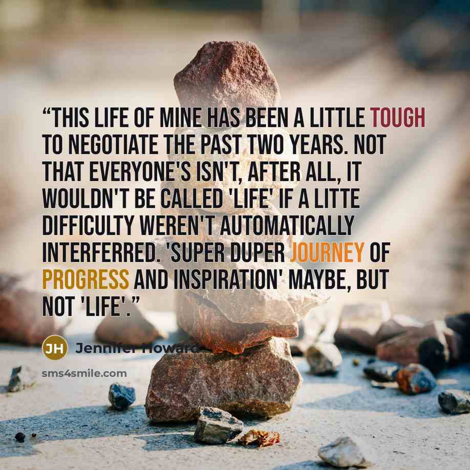 “This life of mine has been a little tough to negotiate the past two years. Not that everyone's isn't, after all, it wouldn't be called 'life' if a litte difficulty weren't automatically interferred. 'Super duper journey of progress and inspiration' maybe, but not 'life'.” quote by Jennifer Howard