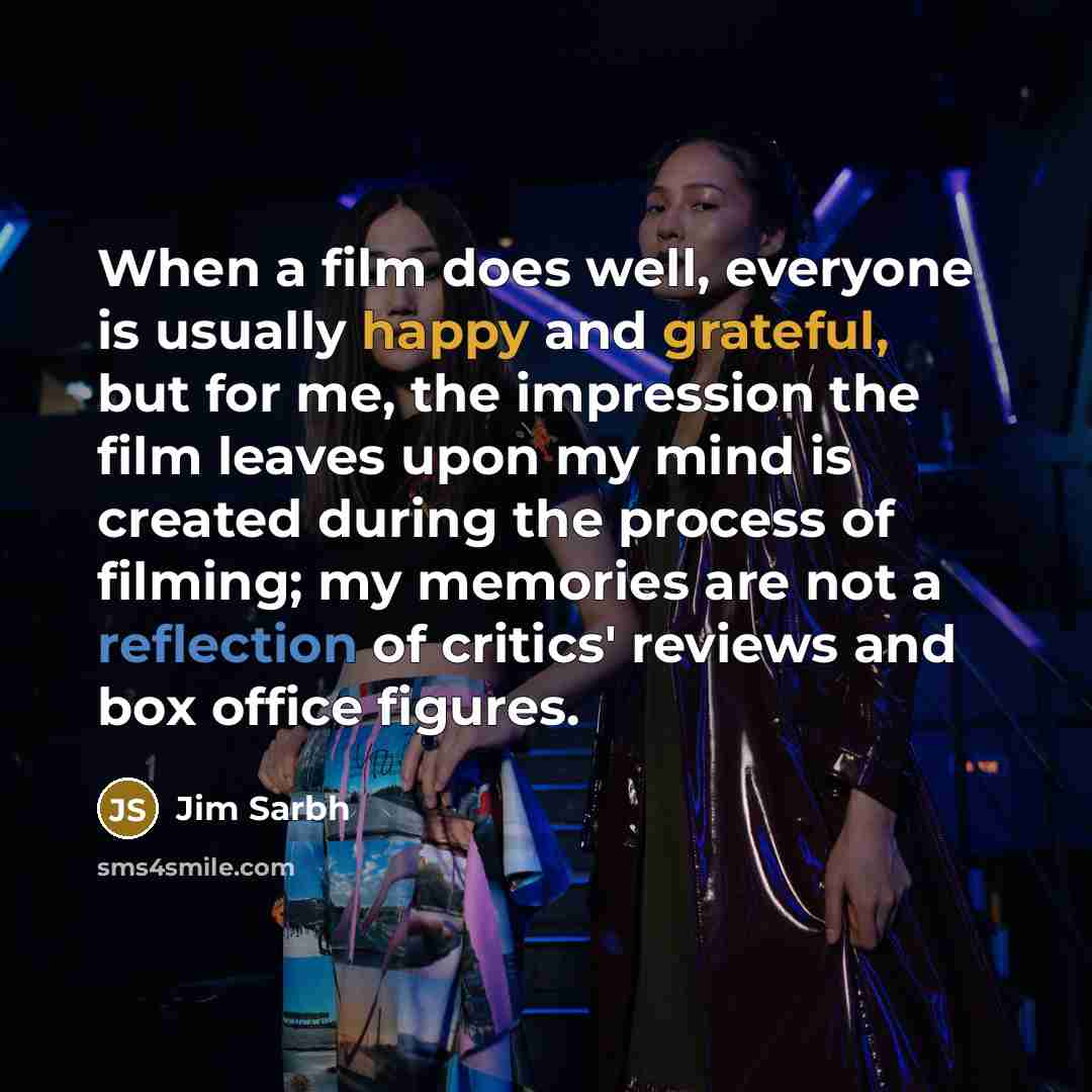 “When a film does well, everyone is usually happy and grateful, but for me, the impression the film leaves upon my mind is created during the process of filming; my memories are not a reflection of critics' reviews and box office figures.” quote by Jim Sarbh
