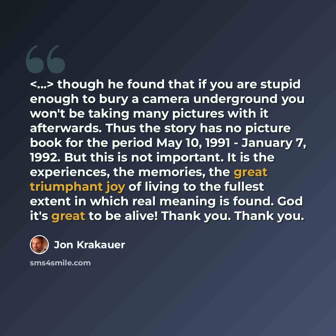 “though he found that if you are stupid enough to bury a camera underground you won't be taking many pictures with it afterwards. Thus the story has no picture book for the period May 10, 1991 - January 7, 1992. But this is not important. It is the experiences, the memories, the great triumphant…” quote by Jon Krakauer