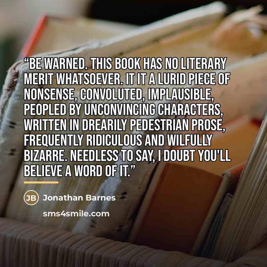 “Be warned. This book has no literary merit whatsoever. It it a lurid piece of nonsense, convoluted, implausible, peopled by unconvincing characters, written in drearily pedestrian prose, frequently ridiculous and wilfully bizarre. Needless to say, I doubt you'll believe a word of it.” quote by Jonathan Barnes