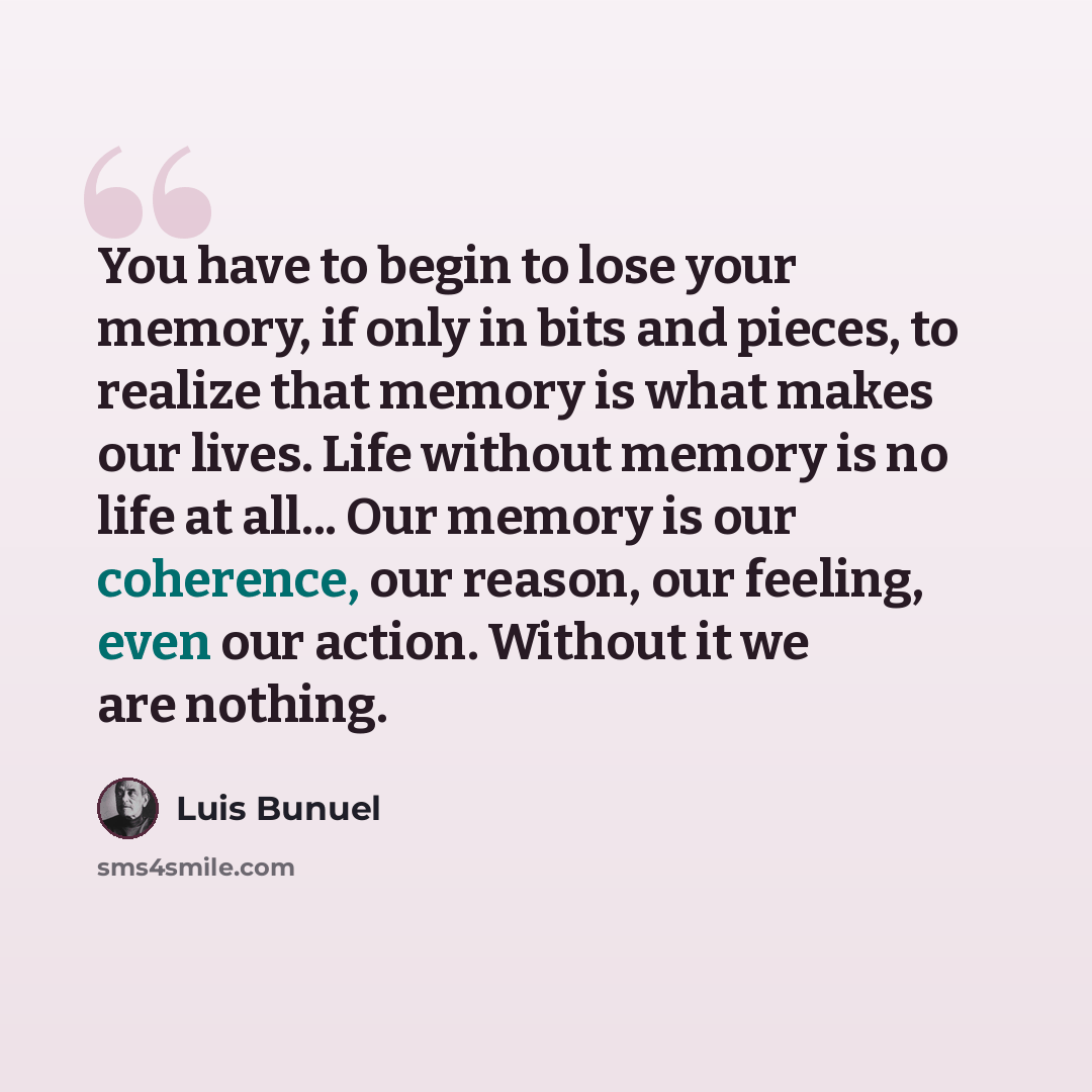 “You have to begin to lose your memory, if only in bits and pieces, to realize that memory is what makes our lives. Life without memory is no life at all... Our memory is our coherence, our reason, our feeling, even our action. Without it we are nothing.” quote by Luis Bunuel