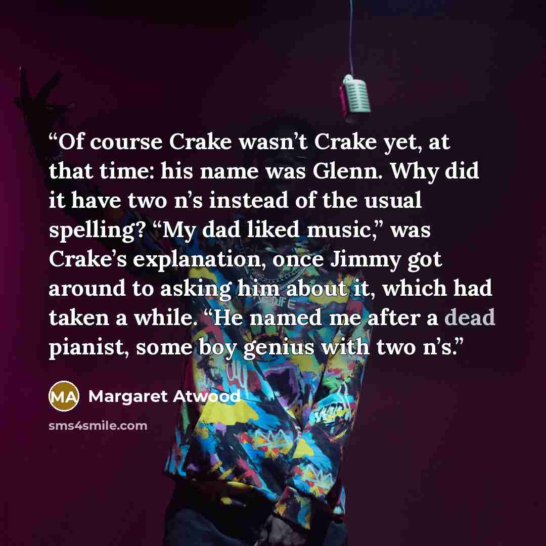“Of course Crake wasn’t Crake yet, at that time: his name was Glenn. Why did it have two n’s instead of the usual spelling? “My dad liked music,” was Crake’s explanation, once Jimmy got around to asking him about it, which had taken a while. “He named me after a dead pianist, some boy genius with…” quote by Margaret Atwood