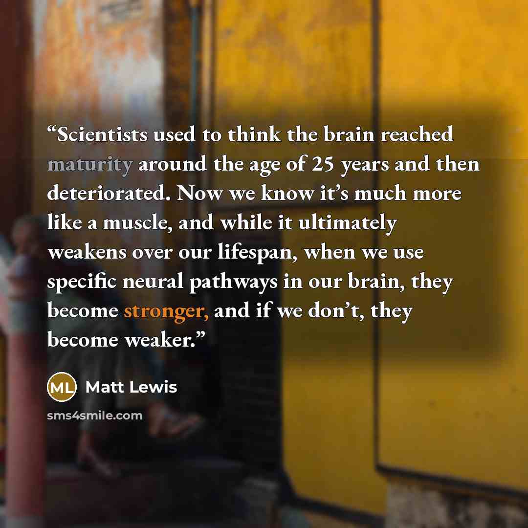 “Scientists used to think the brain reached maturity around the age of 25 years and then deteriorated. Now we know it’s much more like a muscle, and while it ultimately weakens over our lifespan, when we use specific neural pathways in our brain, they become stronger, and if we don’t, they become…” quote by Matt Lewis