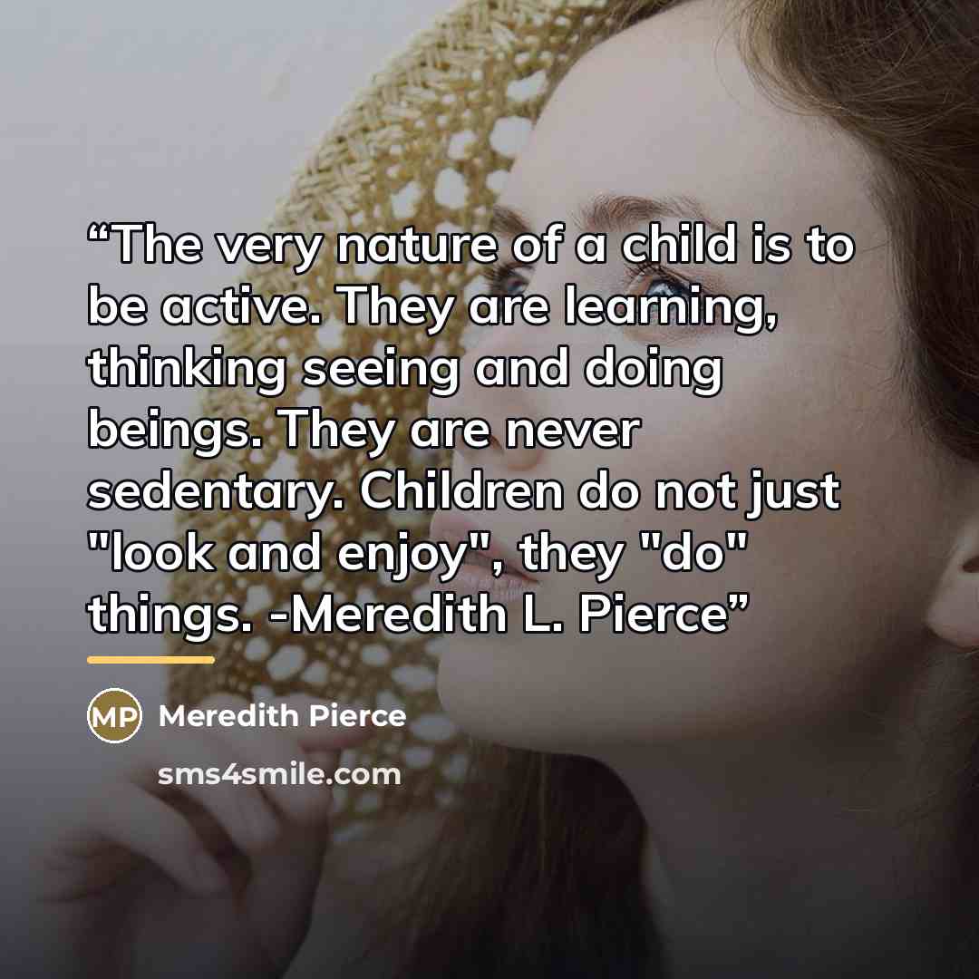 “The very nature of a child is to be active. They are learning, thinking seeing and doing beings. They are never sedentary. Children do not just "look and enjoy", they "do" things. -Meredith L. Pierce” quote by Meredith Pierce