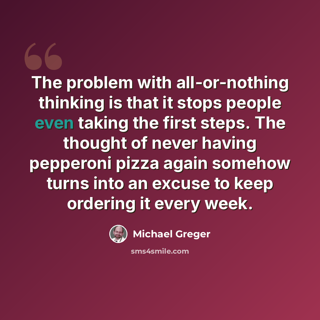 “The problem with all-or-nothing thinking is that it stops people even taking the first steps. The thought of never having pepperoni pizza again somehow turns into an excuse to keep ordering it every week.” quote by Michael Greger