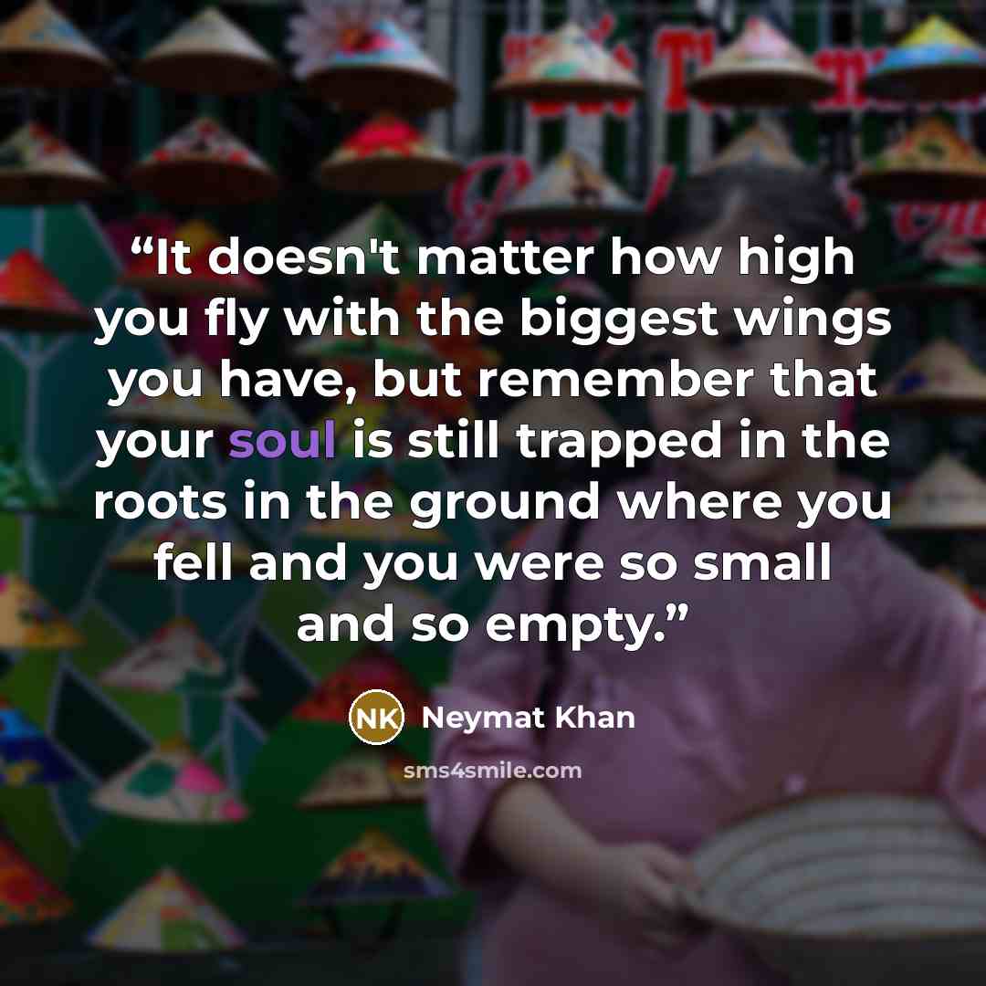 “It doesn't matter how high you fly with the biggest wings you have, but remember that your soul is still trapped in the roots in the ground where you fell and you were so small and so empty.” quote by Neymat Khan