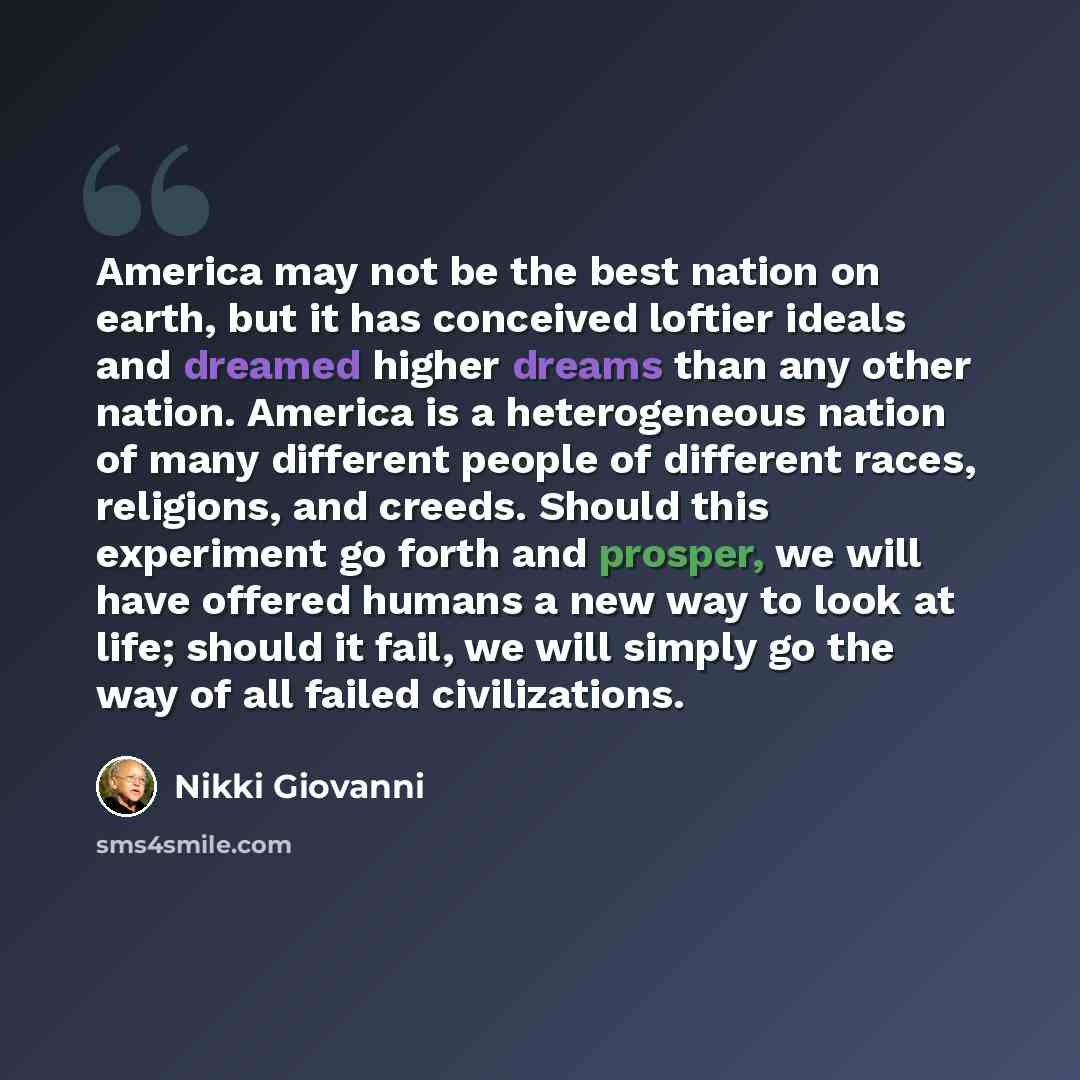 “America may not be the best nation on earth, but it has conceived loftier ideals and dreamed higher dreams than any other nation. America is a heterogeneous nation of many different people of different races, religions, and creeds. Should this experiment go forth and prosper, we will have offered…” quote by Nikki Giovanni
