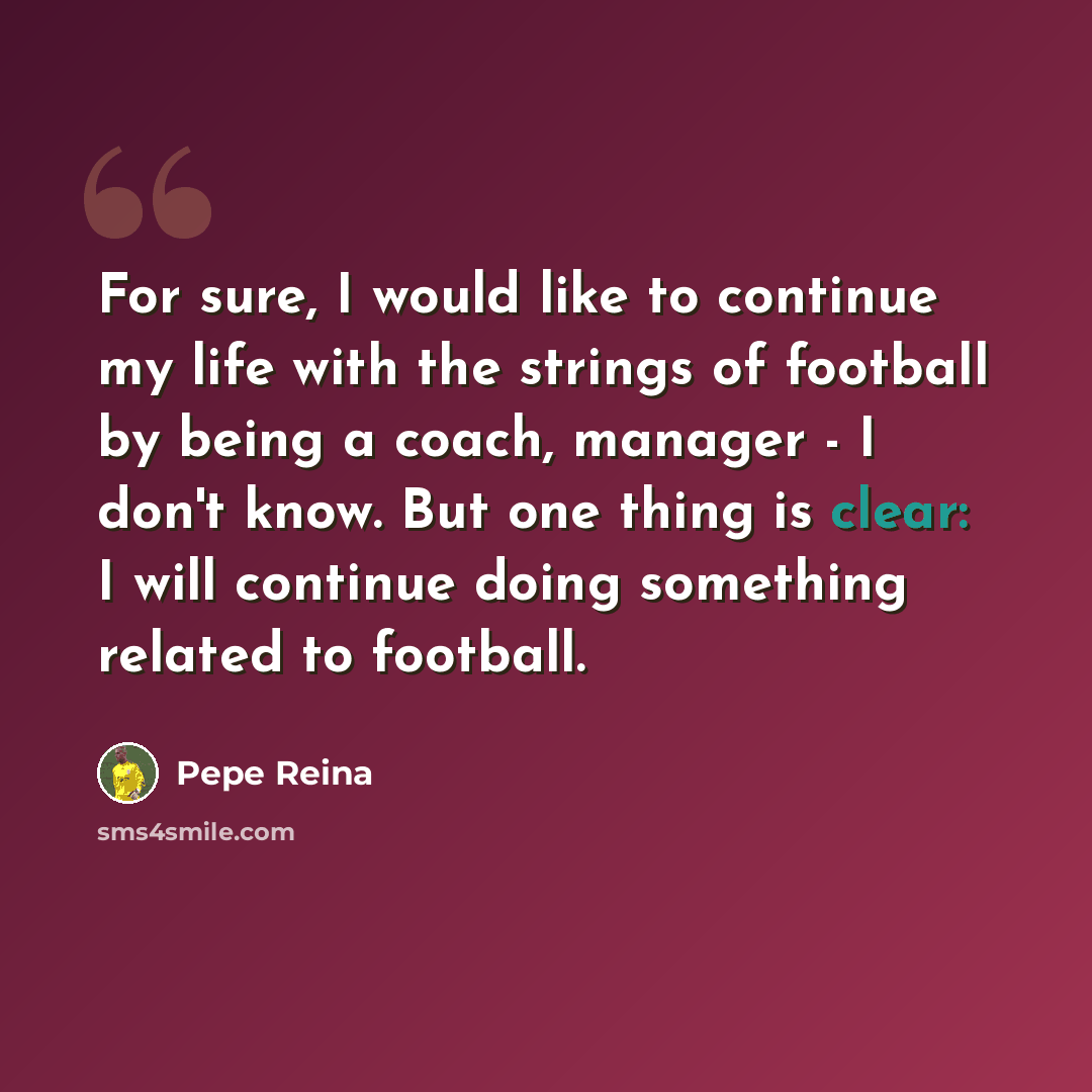 “For sure, I would like to continue my life with the strings of football by being a coach, manager - I don't know. But one thing is clear: I will continue doing something related to football.” quote by Pepe Reina
