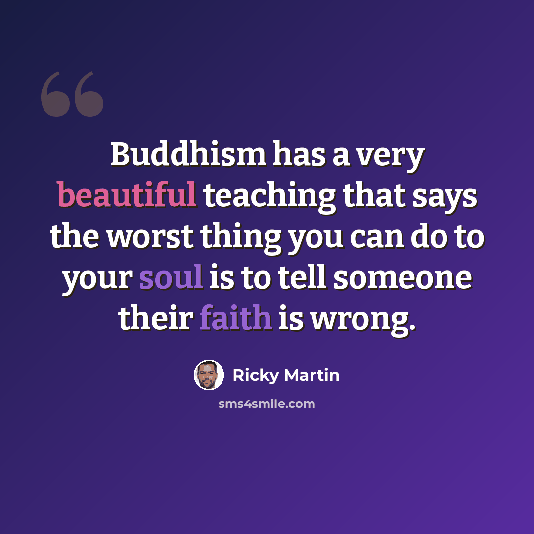 “Buddhism has a very beautiful teaching that says the worst thing you can do to your soul is to tell someone their faith is wrong.” quote by Ricky Martin