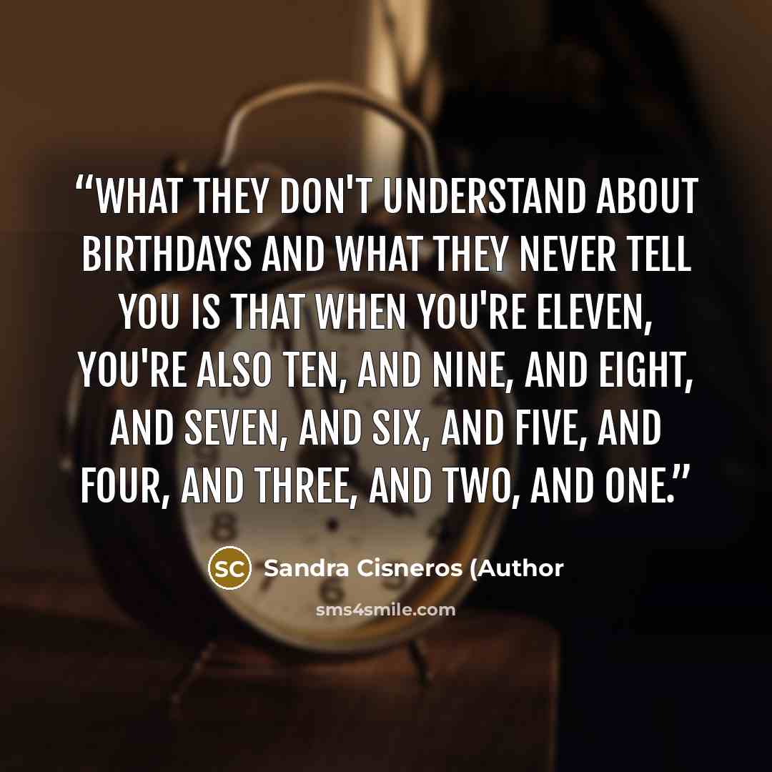 “What they don't understand about birthdays and what they never tell you is that when you're eleven, you're also ten, and nine, and eight, and seven, and six, and five, and four, and three, and two, and one.” quote by Sandra Cisneros (Author
