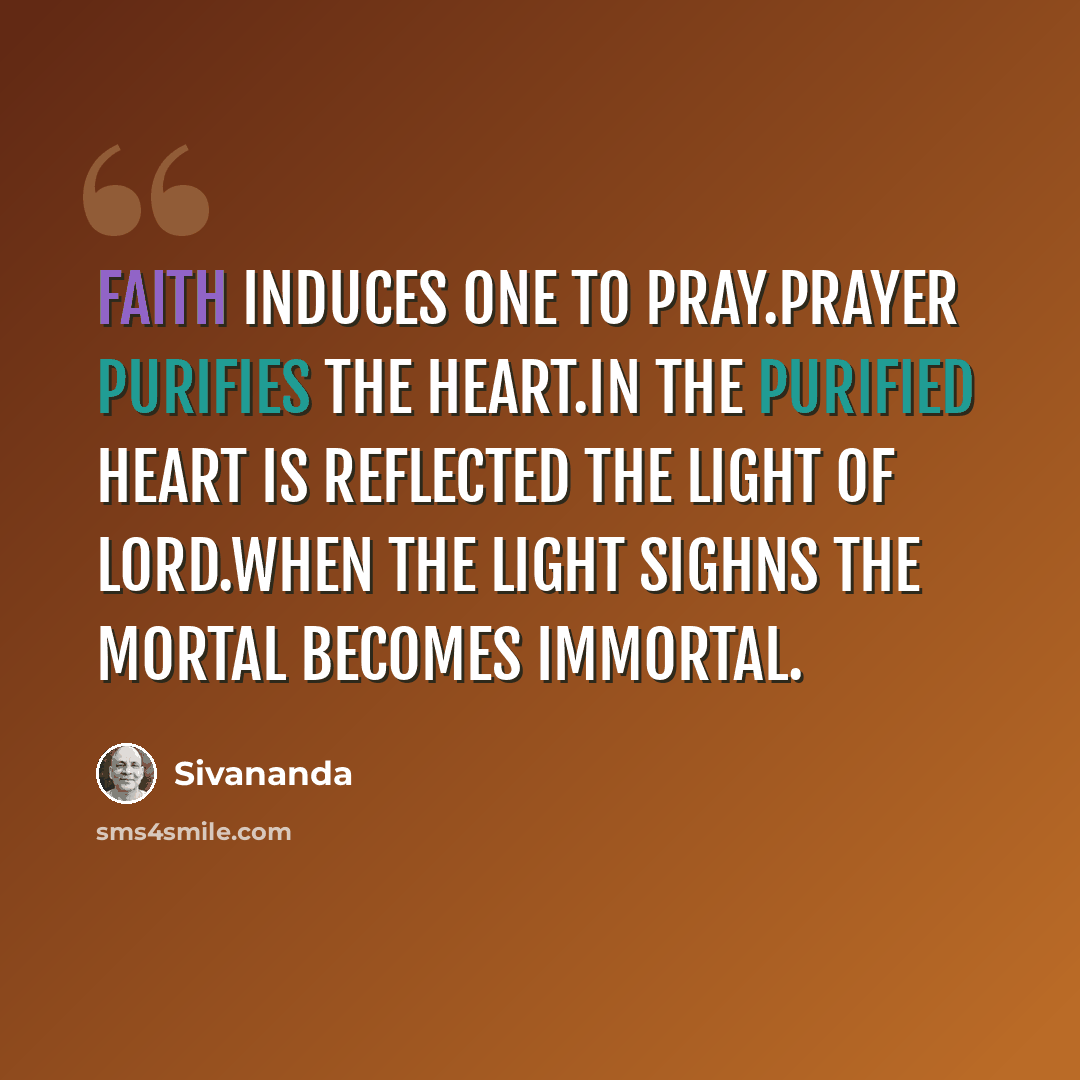 “Faith induces one to pray.Prayer purifies the heart.In the purified heart is reflected the light of Lord.When the Light sighns the mortal becomes immortal.” quote by Sivananda