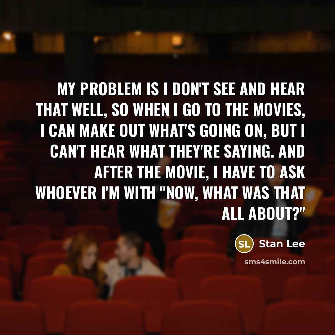 “My problem is I don't see and hear that well, so when I go to the movies, I can make out what's going on, but I can't hear what they're saying. And after the movie, I have to ask whoever I'm with "now, what was that all about?"” quote by Stan Lee