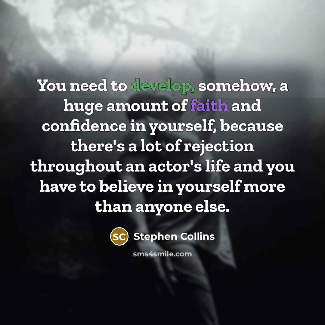 “You need to develop, somehow, a huge amount of faith and confidence in yourself, because there's a lot of rejection throughout an actor's life and you have to believe in yourself more than anyone else.” quote by Stephen Collins