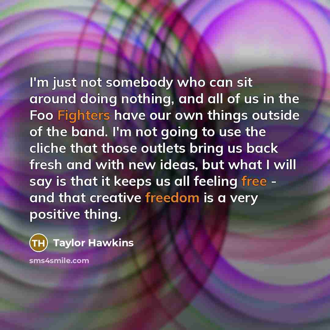 “I'm just not somebody who can sit around doing nothing, and all of us in the Foo Fighters have our own things outside of the band. I'm not going to use the cliche that those outlets bring us back fresh and with new ideas, but what I will say is that it keeps us all feeling free - and that creative…” quote by Taylor Hawkins