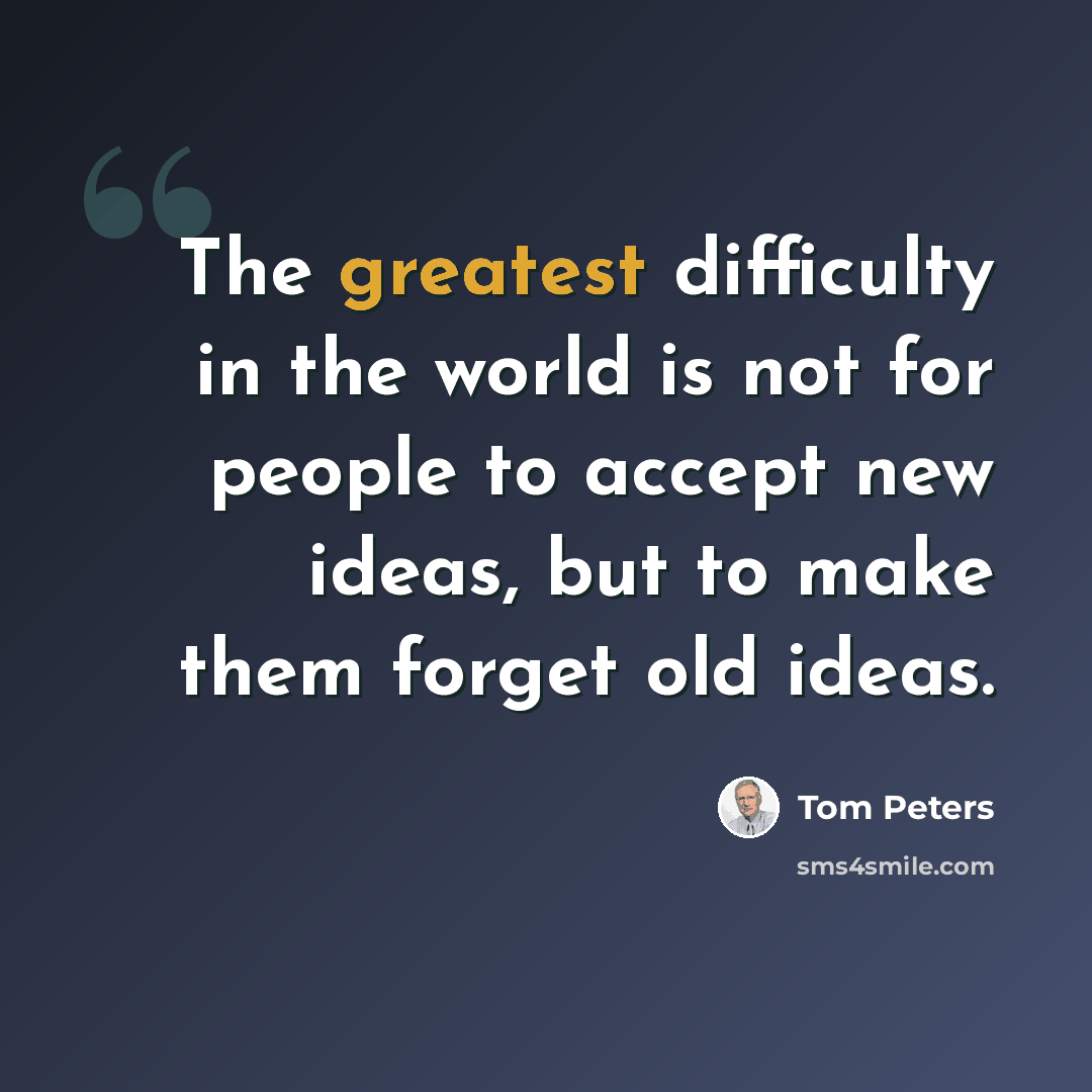 “The greatest difficulty in the world is not for people to accept new ideas, but to make them forget old ideas.” quote by Tom Peters