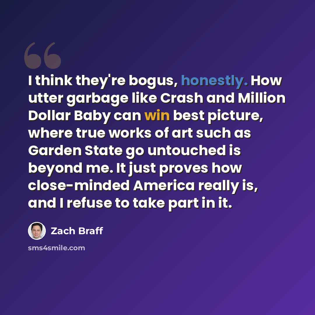“I think they're bogus, honestly. How utter garbage like Crash and Million Dollar Baby can win best picture, where true works of art such as Garden State go untouched is beyond me. It just proves how close-minded America really is, and I refuse to take part in it.” quote by Zach Braff