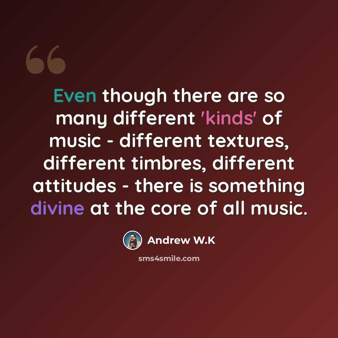 “Even though there are so many different 'kinds' of music - different textures, different timbres, different attitudes - there is something divine at the core of all music.” quote by Andrew W.K