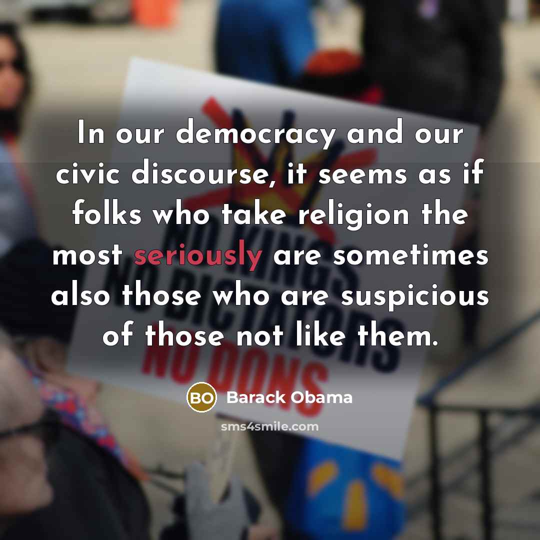 “In our democracy and our civic discourse, it seems as if folks who take religion the most seriously are sometimes also those who are suspicious of those not like them.” quote by Barack Obama