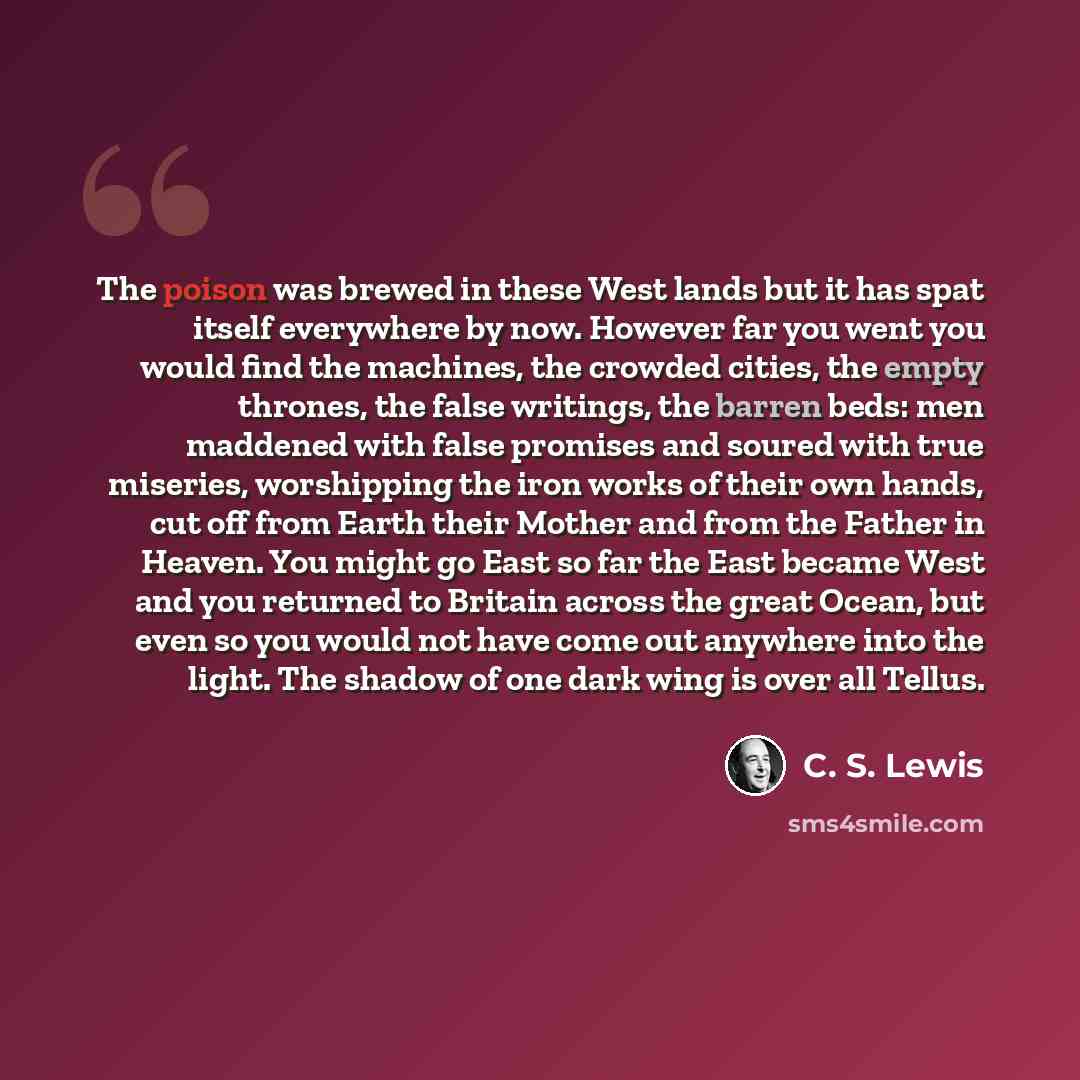 “The poison was brewed in these West lands but it has spat itself everywhere by now. However far you went you would find the machines, the crowded cities, the empty thrones, the false writings, the barren beds: men maddened with false promises and soured with true miseries, worshipping the iron…” quote by C. S. Lewis