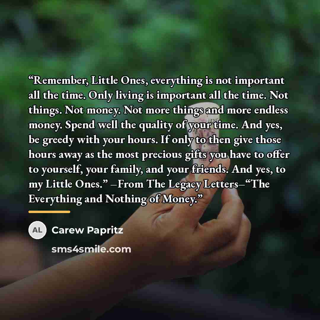 “Remember, Little Ones, everything is not important all the time. Only living is important all the time. Not things. Not money. Not more things and more endless money. Spend well the quality of your time. And yes, be greedy with your hours. If only to then give those hours away as the most precious…” quote by Carew Papritz