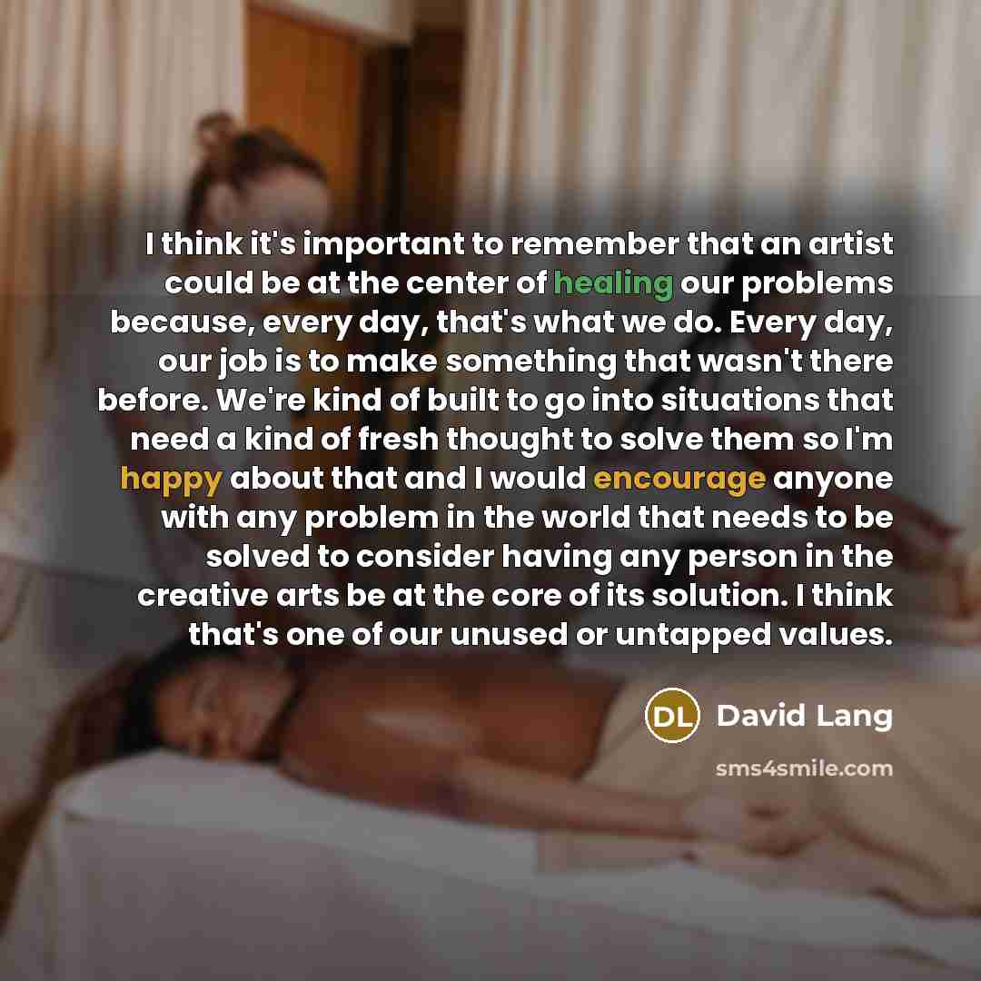 “I think it's important to remember that an artist could be at the center of healing our problems because, every day, that's what we do. Every day, our job is to make something that wasn't there before. We're kind of built to go into situations that need a kind of fresh thought to solve them so I'm…” quote by David Lang