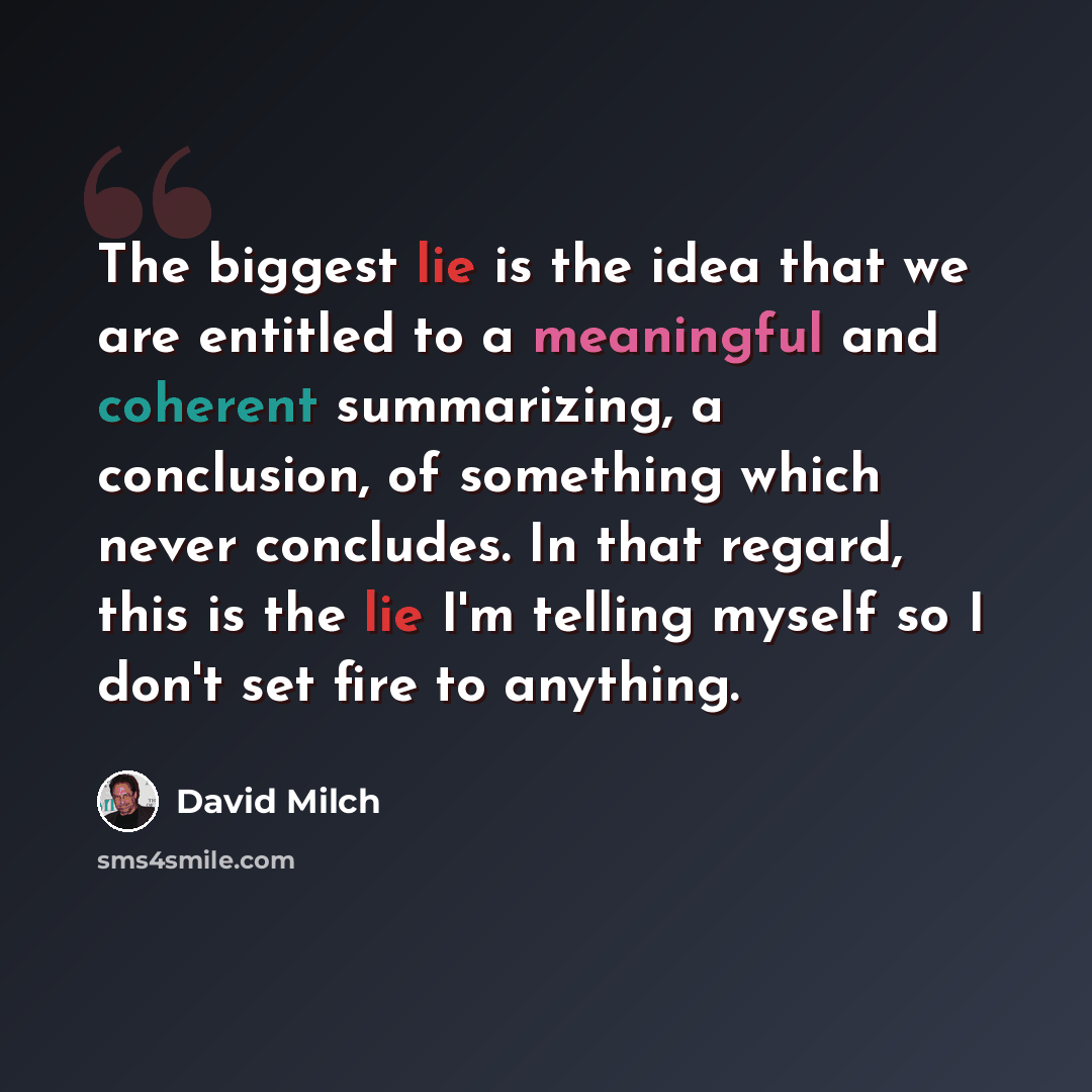 “The biggest lie is the idea that we are entitled to a meaningful and coherent summarizing, a conclusion, of something which never concludes. In that regard, this is the lie I'm telling myself so I don't set fire to anything.” quote by David Milch